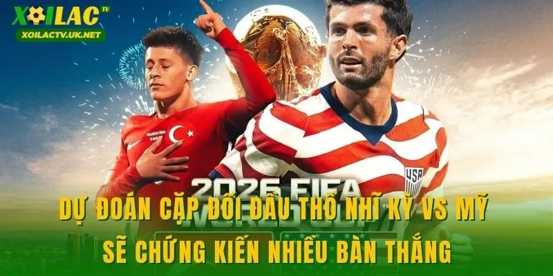 Dự đoán cặp đối đầu Thổ Nhĩ Kỳ vs Mỹ sẽ chứng kiến nhiều bàn thắng